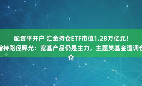 配资平开户 汇金持仓ETF市值1.28万亿元！增持路径曝光：宽基产品仍是主力，主题类基金遭调仓