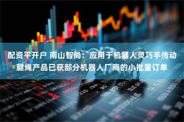 配资平开户 南山智尚：应用于机器人灵巧手传动腱绳产品已获部分机器人厂商的小批量订单
