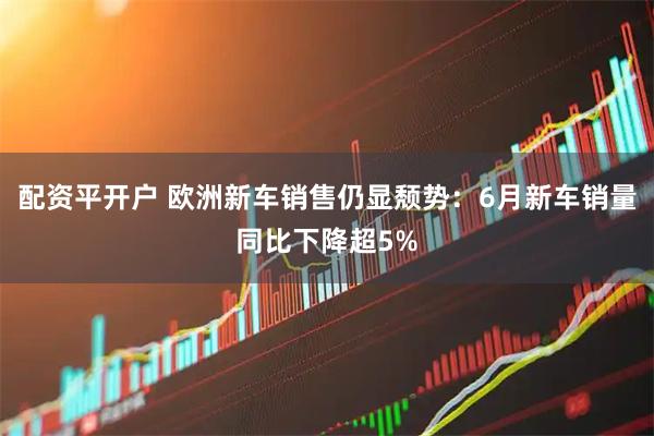 配资平开户 欧洲新车销售仍显颓势：6月新车销量同比下降超5%
