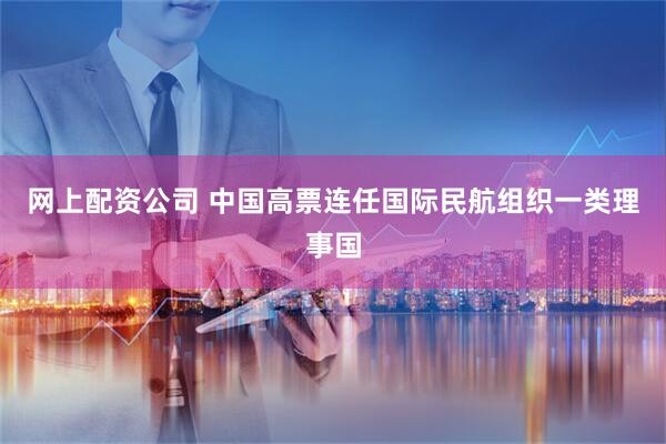 网上配资公司 中国高票连任国际民航组织一类理事国