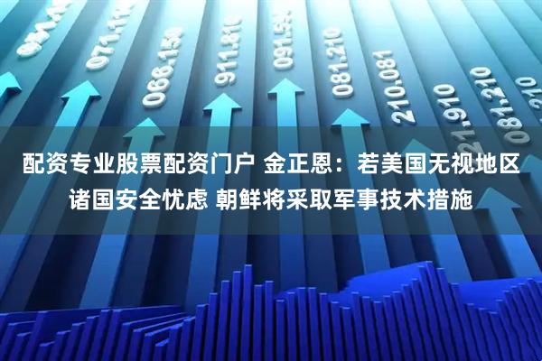 配资专业股票配资门户 金正恩：若美国无视地区诸国安全忧虑 朝鲜将采取军事技术措施