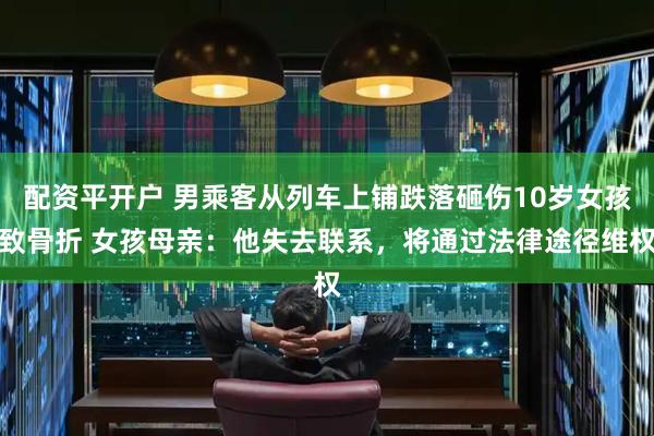 配资平开户 男乘客从列车上铺跌落砸伤10岁女孩致骨折 女孩母亲：他失去联系，将通过法律途径维权