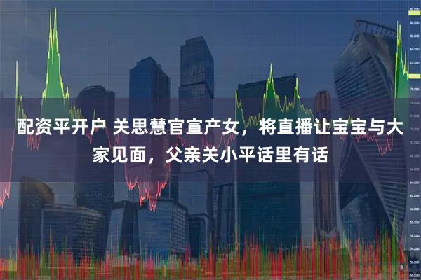 配资平开户 关思慧官宣产女，将直播让宝宝与大家见面，父亲关小平话里有话
