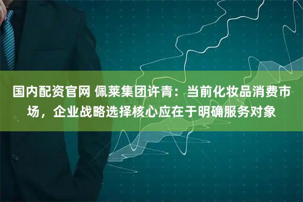国内配资官网 佩莱集团许青：当前化妆品消费市场，企业战略选择核心应在于明确服务对象