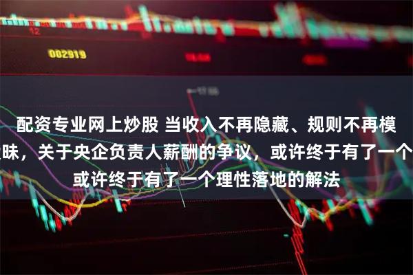 配资专业网上炒股 当收入不再隐藏、规则不再模糊、数字不再暧昧，关于央企负责人薪酬的争议，或许终于有了一个理性落地的解法