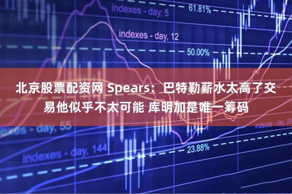 北京股票配资网 Spears：巴特勒薪水太高了交易他似乎不太可能 库明加是唯一筹码