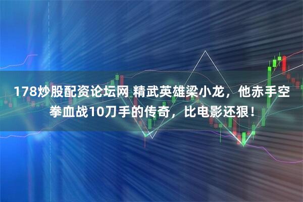 178炒股配资论坛网 精武英雄梁小龙，他赤手空拳血战10刀手的传奇，比电影还狠！