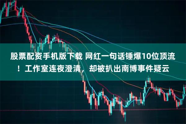 股票配资手机版下载 网红一句话锤爆10位顶流！工作室连夜澄清，却被扒出南博事件疑云