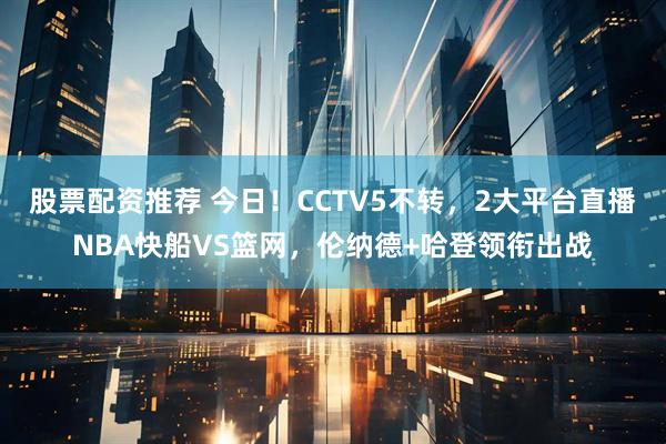 股票配资推荐 今日！CCTV5不转，2大平台直播NBA快船VS篮网，伦纳德+哈登领衔出战