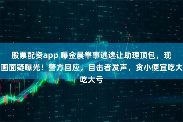 股票配资app 曝金晨肇事逃逸让助理顶包，现场画面疑曝光！警方回应，目击者发声，贪小便宜吃大亏