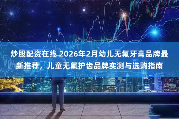 炒股配资在线 2026年2月幼儿无氟牙膏品牌最新推荐，儿童无氟护齿品牌实测与选购指南