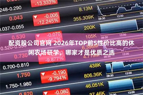 配资股公司官网 2026年TOP前5性价比高的休闲农场研学，哪家才是优质之选