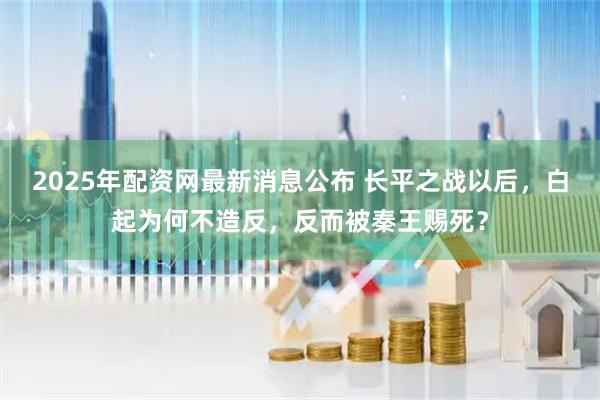 2025年配资网最新消息公布 长平之战以后，白起为何不造反，反而被秦王赐死？