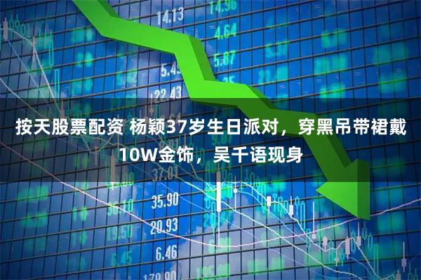 按天股票配资 杨颖37岁生日派对，穿黑吊带裙戴10W金饰，吴千语现身