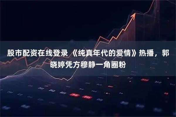 股市配资在线登录 《纯真年代的爱情》热播，郭晓婷凭方穆静一角圈粉