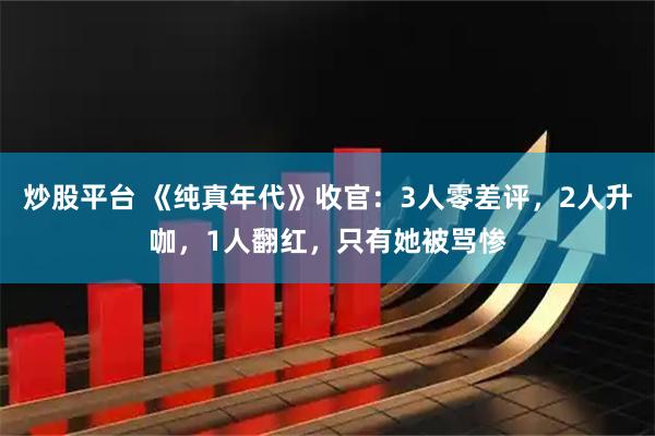 炒股平台 《纯真年代》收官：3人零差评，2人升咖，1人翻红，只有她被骂惨