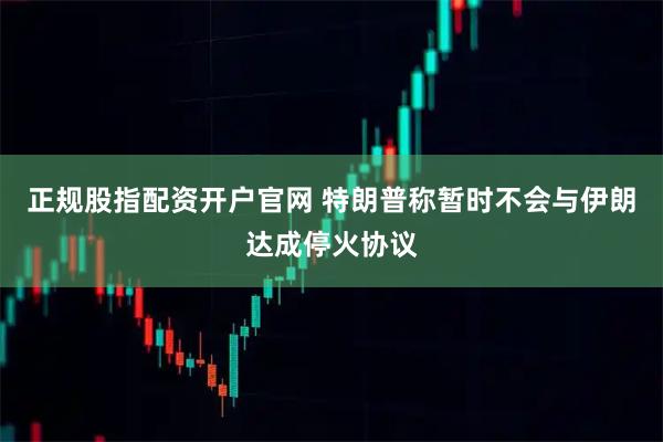 正规股指配资开户官网 特朗普称暂时不会与伊朗达成停火协议