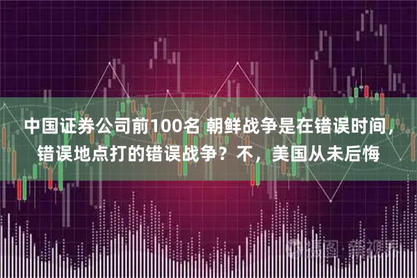 中国证券公司前100名 朝鲜战争是在错误时间，错误地点打的错误战争？不，美国从未后悔