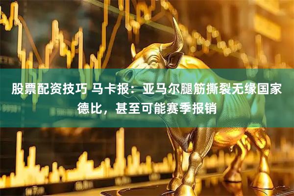 股票配资技巧 马卡报：亚马尔腿筋撕裂无缘国家德比，甚至可能赛季报销