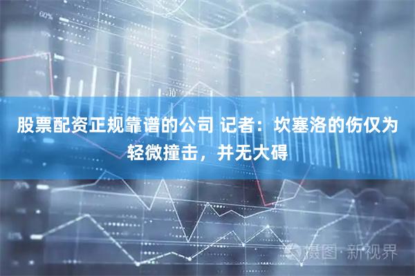 股票配资正规靠谱的公司 记者：坎塞洛的伤仅为轻微撞击，并无大碍