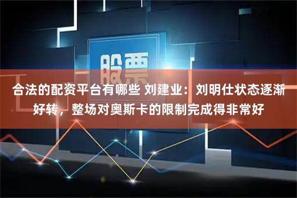 合法的配资平台有哪些 刘建业：刘明仕状态逐渐好转，整场对奥斯卡的限制完成得非常好