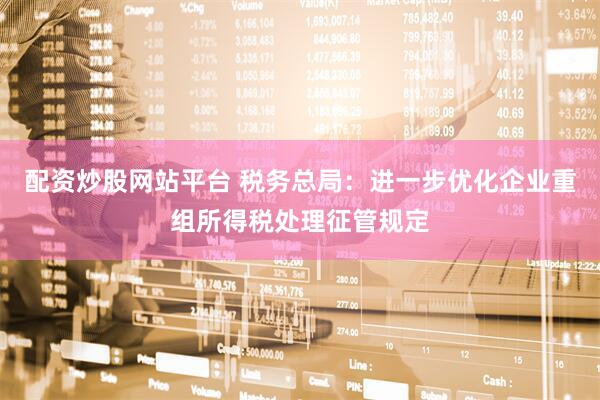 配资炒股网站平台 税务总局：进一步优化企业重组所得税处理征管规定