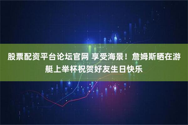 股票配资平台论坛官网 享受海景！詹姆斯晒在游艇上举杯祝贺好友生日快乐